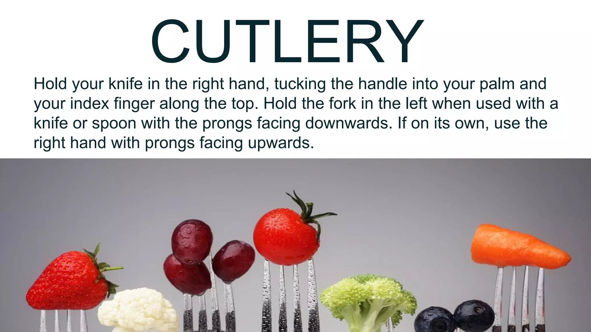 CUTLERYHold your knife in the right hand, tucking the handle into your palm and
your index finger along the top. Hold the fork in the left when used with a
knife or spoon with the prongs facing downwards. If on its own, use the
right hand with prongs facing upwards.
 