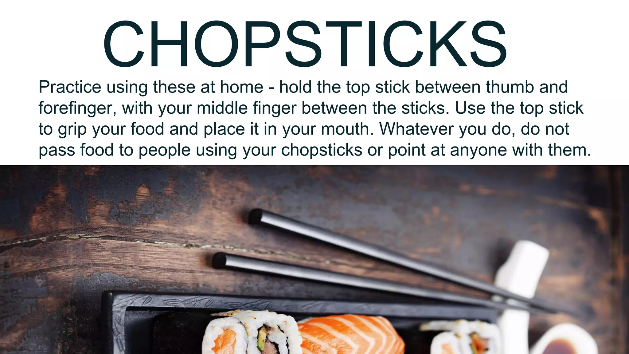 CHOPSTICKSPractice using these at home - hold the top stick between thumb and
forefinger, with your middle finger between the sticks. Use the top stick
to grip your food and place it in your mouth. Whatever you do, do not
pass food to people using your chopsticks or point at anyone with them.
 