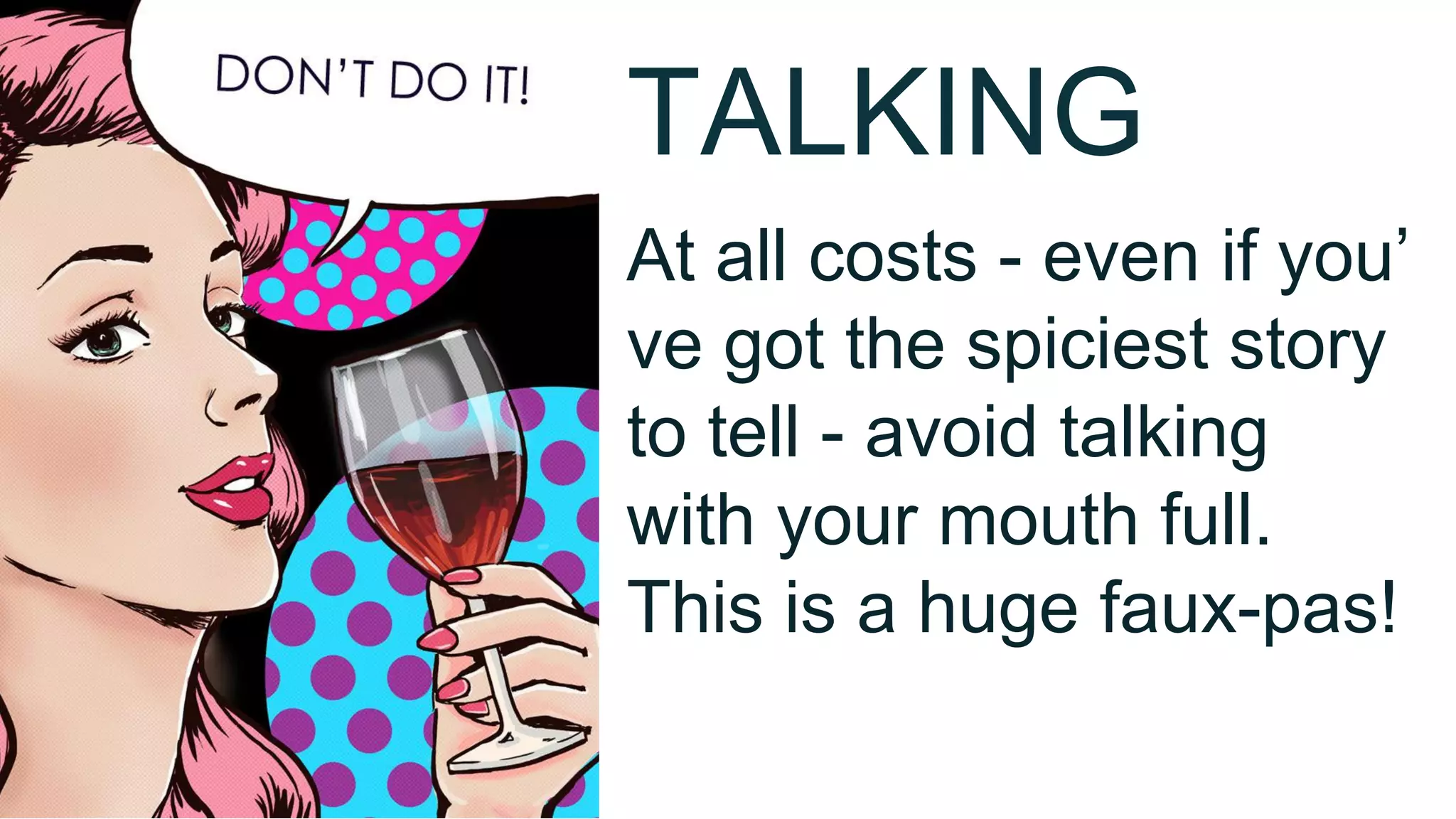 TALKING
At all costs - even if you’
ve got the spiciest story
to tell - avoid talking
with your mouth full.
This is a huge faux-pas!
 