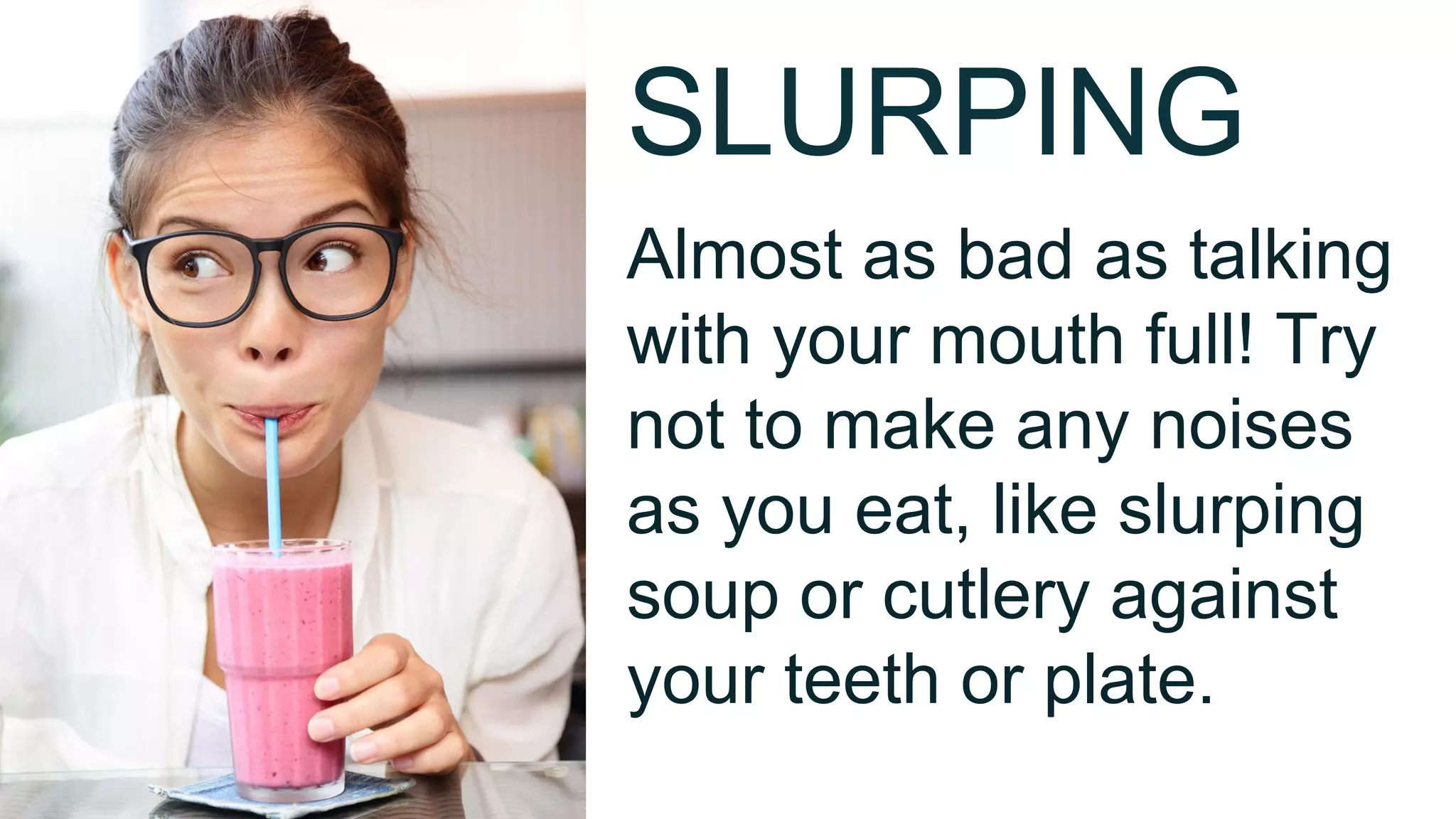 SLURPING
Almost as bad as talking
with your mouth full! Try
not to make any noises
as you eat, like slurping
soup or cutlery against
your teeth or plate.
 