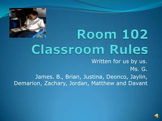 Room 102 Classroom Rules Written for us by us.    Ms. G. James. B., Brian, Justina, Deonco, Jaylin, Demarion, Zachary, Jordan, Matthew and Davant 