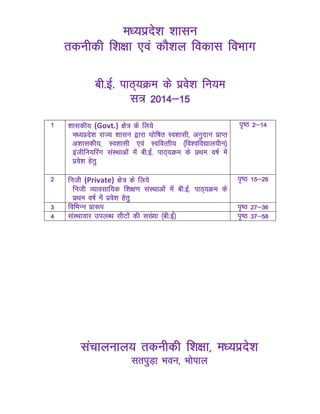 e/;izns’k 'kklu
rduhdh f’k{kk ,oa dkS’ky fodkl foHkkx
ch-bZ- ikB~;Øe ds izos’k fu;e
l= 2014&15
1 'kkldh; (Govt.) {ks= ds fy;s
e/;izns'k jkT; 'kklu }kjk ?kksf"kr Lo'kklh] vuqnku izkIr
v'kkldh;] Lo'kklh ,oa LofoRrh; ¼fo’ofo|ky;hu½
bathfu;fjax laLFkkvksa esa ch-bZ- ikB~;Øe ds izFke o"kZ esa
izos’k gsrq
i`"B 2&14
2 futh (Private) {ks= ds fy;s
futh O;kolkf;d f'k{k.k laLFkkvksa esa ch-bZ- ikB~;Øe ds
izFke o"kZ esa izos’k gsrq
i`"B 15&26
3 fofHkUu izk:i i`"B 27&36
4 laLFkkokj miyC/k lhVksa dh l[a;k ¼ch-bZ½ i`"B 37&58
lapkyuky; rduhdh f’k{kk] e/;izns’k
lriqM+k Hkou] Hkksiky
 