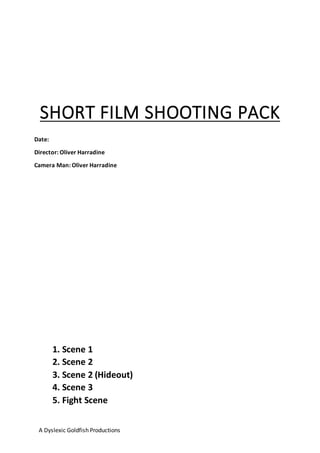 A Dyslexic Goldfish Productions
SHORT FILM SHOOTING PACK
1. Scene 1
2. Scene 2
3. Scene 2 (Hideout)
4. Scene 3
5. Fight Scene
Date:
Director: Oliver Harradine
Camera Man: Oliver Harradine
 