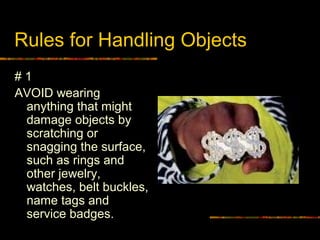 Rules for Handling Objects
# 1
AVOID wearing
anything that might
damage objects by
scratching or
snagging the surface,
such as rings and
other jewelry,
watches, belt buckles,
name tags and
service badges.
 