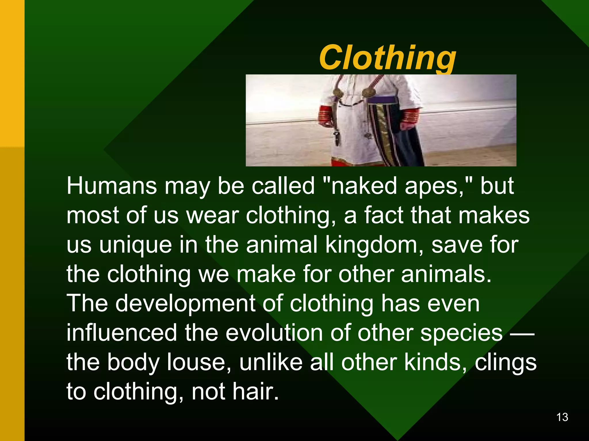 Clothing 
Humans may be called "naked apes," but 
most of us wear clothing, a fact that makes 
us unique in the animal kingdom, save for 
the clothing we make for other animals. 
The development of clothing has even 
influenced the evolution of other species — 
the body louse, unlike all other kinds, clings 
to clothing, not hair. 
13 
 