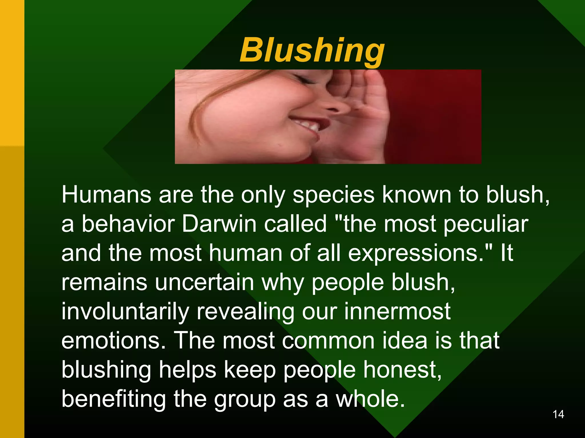 Blushing 
Humans are the only species known to blush, 
a behavior Darwin called "the most peculiar 
and the most human of all expressions." It 
remains uncertain why people blush, 
involuntarily revealing our innermost 
emotions. The most common idea is that 
blushing helps keep people honest, 
benefiting the group as a whole. 14 
 