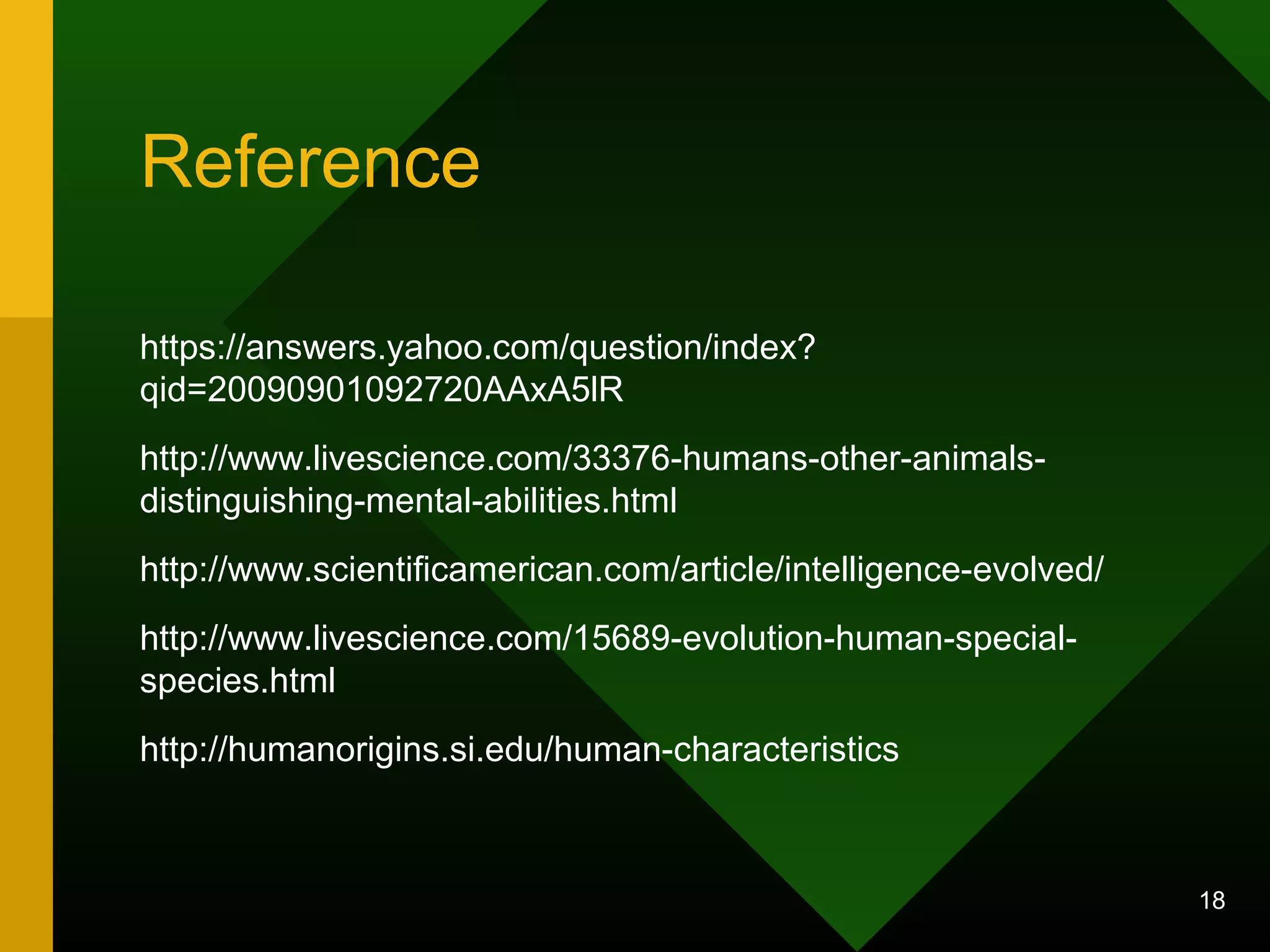 Reference 
https://answers.yahoo.com/question/index? 
qid=20090901092720AAxA5lR 
http://www.livescience.com/33376-humans-other-animals-distinguishing- 
mental-abilities.html 
http://www.scientificamerican.com/article/intelligence-evolved/ 
http://www.livescience.com/15689-evolution-human-special-species. 
html 
http://humanorigins.si.edu/human-characteristics 
18 
 