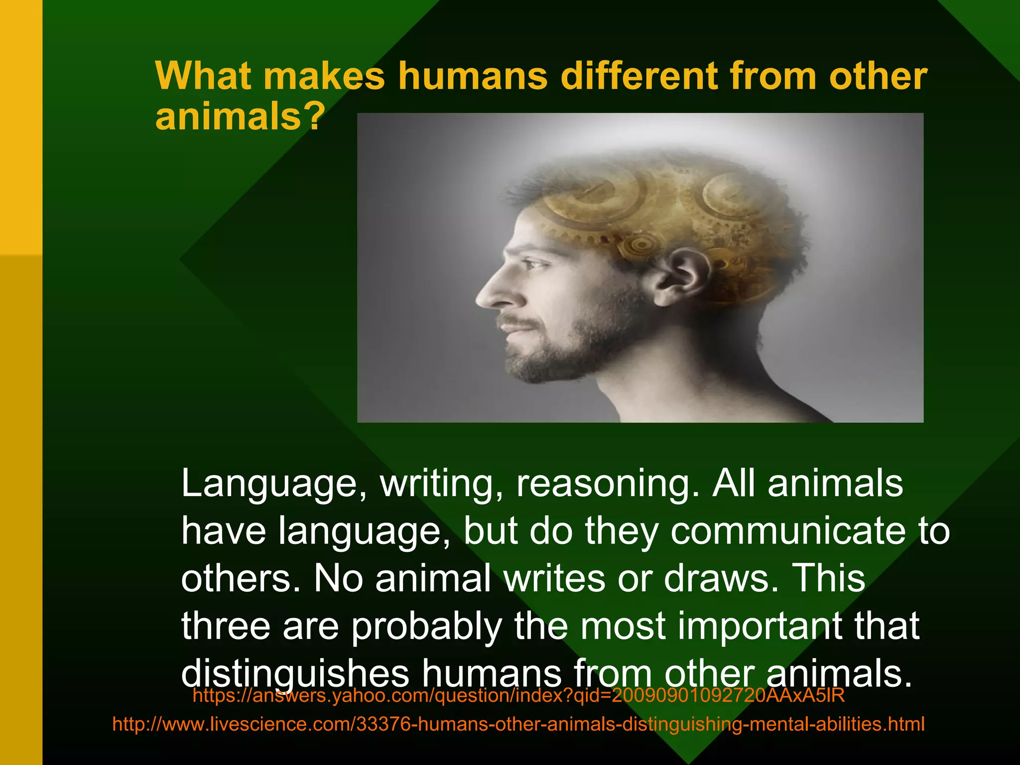 What makes humans different from other 
animals? 
Language, writing, reasoning. All animals 
have language, but do they communicate to 
others. No animal writes or draws. This 
three are probably the most important that 
distinguishes humans from other animals. https://answers.yahoo.com/question/index?qid=20090901092720AAxA5lR 
http://www.livescience.com/33376-humans-other-animals-distinguishing-mental-abilities.html 
 