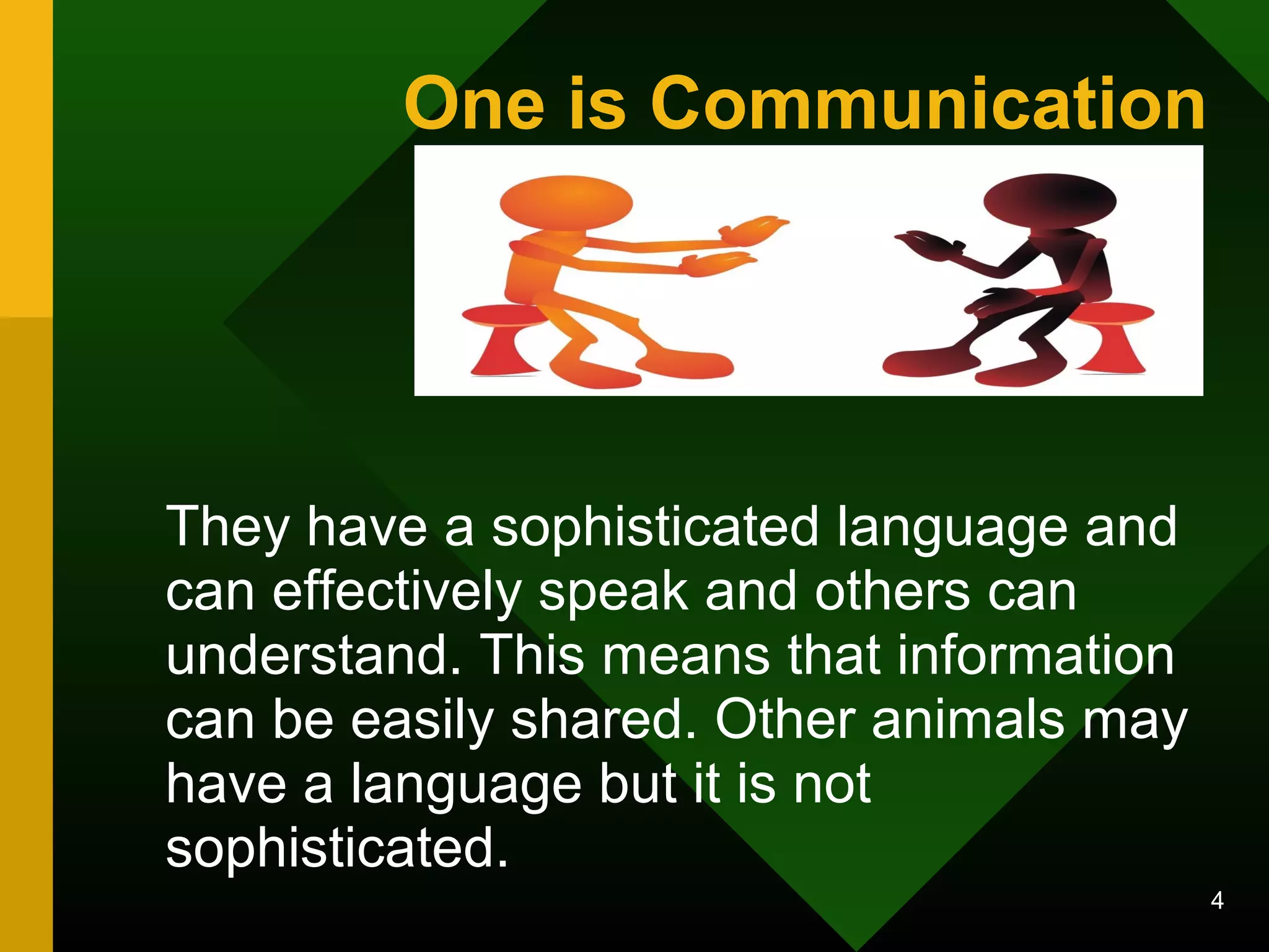 4 
One is Communication 
They have a sophisticated language and 
can effectively speak and others can 
understand. This means that information 
can be easily shared. Other animals may 
have a language but it is not 
sophisticated. 
 