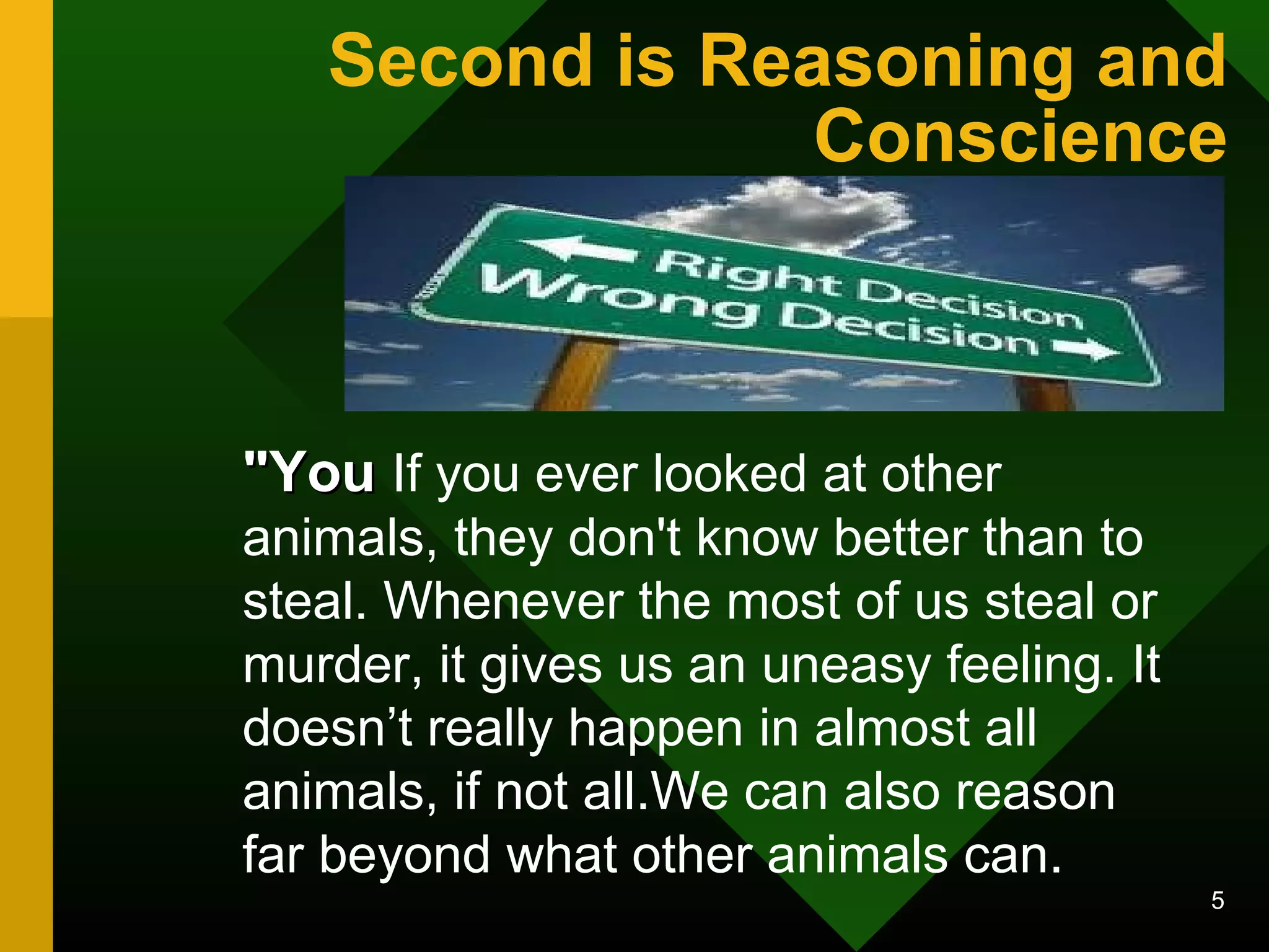 Second is Reasoning and 
Conscience 
5 
""YYoouu If you ever looked at other 
animals, they don't know better than to 
steal. Whenever the most of us steal or 
murder, it gives us an uneasy feeling. It 
doesn’t really happen in almost all 
animals, if not all.We can also reason 
far beyond what other animals can. 
 
