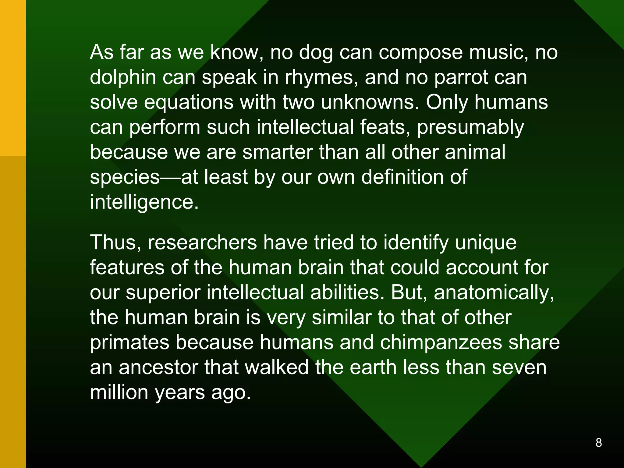 8 
As far as we know, no dog can compose music, no 
dolphin can speak in rhymes, and no parrot can 
solve equations with two unknowns. Only humans 
can perform such intellectual feats, presumably 
because we are smarter than all other animal 
species—at least by our own definition of 
intelligence. 
Thus, researchers have tried to identify unique 
features of the human brain that could account for 
our superior intellectual abilities. But, anatomically, 
the human brain is very similar to that of other 
primates because humans and chimpanzees share 
an ancestor that walked the earth less than seven 
million years ago. 
 