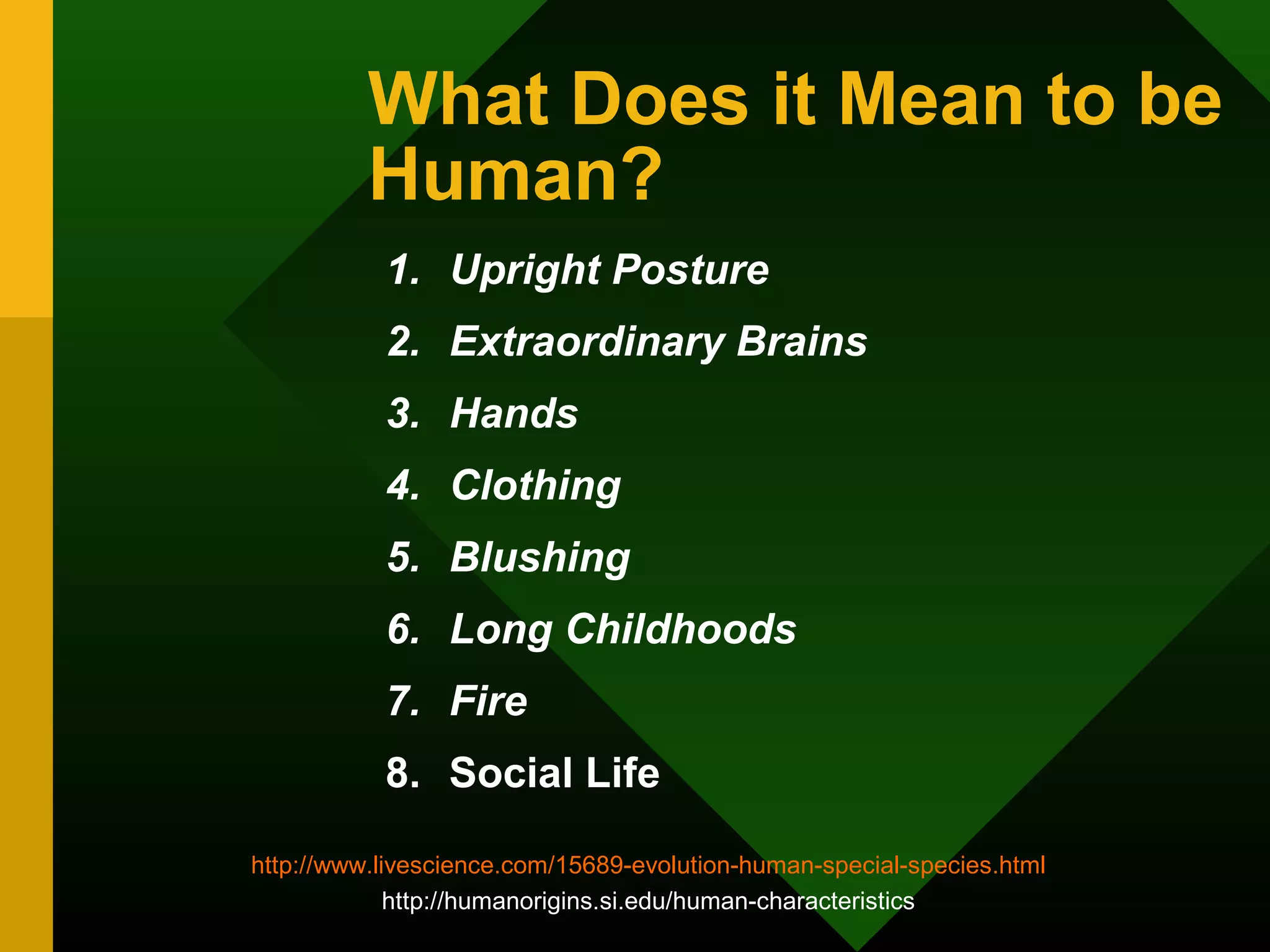 What Does it Mean to be 
Human? 
1. Upright Posture 
2. Extraordinary Brains 
3. Hands 
4. Clothing 
5. Blushing 
6. Long Childhoods 
7. Fire 
8. Social Life 
http://www.livescience.com/15689-evolution-human-special-species.html 
http://humanorigins.si.edu/human-characteristics 
 