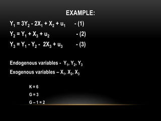 EXAMPLE:
Y1 = 3Y2 - 2X1 + X2 + u1 - (1)
Y2 = Y1 + X3 + u2 - (2)
Y3 = Y1 - Y2 - 2X3 + u3 - (3)
Endogenous variables - Y1, Y2, Y3
Exogenous variables – X1, X2, X3
K = 6
G = 3
G – 1 = 2
 