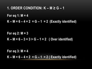 1. ORDER CONDITION: K – M ≥ G – 1
For eq 1: M = 4
K – M = 6 – 4 = 2 = G – 1 = 2 (Exactly identified)
For eq 2: M = 3
K – M = 6 – 3 = 3 > G – 1 = 2 ( Over identified)
For eq 3: M = 4
K – M = 6 – 4 = 2 = G – 1 = 2 ( Exactly identified)
 