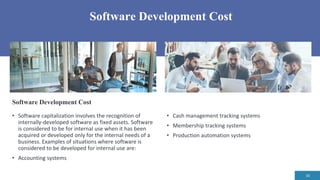 Software Development Cost
10
• Cash management tracking systems
• Membership tracking systems
• Production automation systems
Software Development Cost
• Software capitalization involves the recognition of
internally-developed software as fixed assets. Software
is considered to be for internal use when it has been
acquired or developed only for the internal needs of a
business. Examples of situations where software is
considered to be developed for internal use are:
• Accounting systems
 
