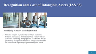 Recognition and Cost of Intangible Assets (IAS 38)
5
Probability of future economic benefits
• General concept of probability of future economic
benefits is discussed in the Conceptual Framework for
Financial Reporting. Paragraph IAS 38.25 states that the
probability recognition criterion is always considered to
be satisfied for separately acquired intangible assets.
 