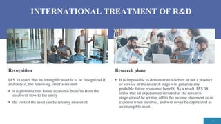 INTERNATIONAL TREATMENT OF R&D
7
Research phase
• It is impossible to demonstrate whether or not a product
or service at the research stage will generate any
probable future economic benefit. As a result, IAS 38
states that all expenditure incurred at the research
stage should be written off to the income statement as an
expense when incurred, and will never be capitalized as
an intangible asset.
Recognition
IAS 38 states that an intangible asset is to be recognized if,
and only if, the following criteria are met:
• it is probable that future economic benefits from the
asset will flow to the entity
• the cost of the asset can be reliably measured.
 
