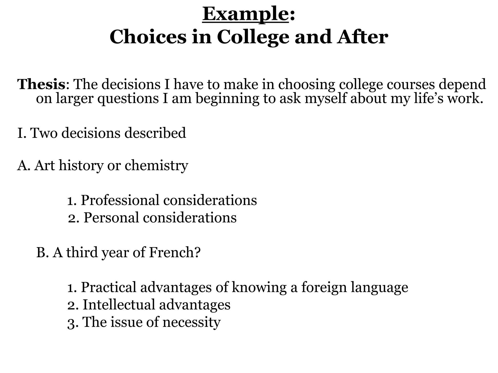 Example:Choices in College and After  Thesis: The decisions I have to make in choosing college courses depend on larger questions I am beginning to ask myself about my life’s work. I. Two decisions described A. Art history or chemistry 		       1. Professional considerations	         2. Personal considerations 	B. A third year of French? 		1. Practical advantages of knowing a foreign language			2. Intellectual advantages			3. The issue of necessity    