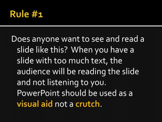 Does anyone want to see and read a
 slide like this? When you have a
 slide with too much text, the
 audience will be reading the slide
 and not listening to you.
 PowerPoint should be used as a
 visual aid not a crutch.
 