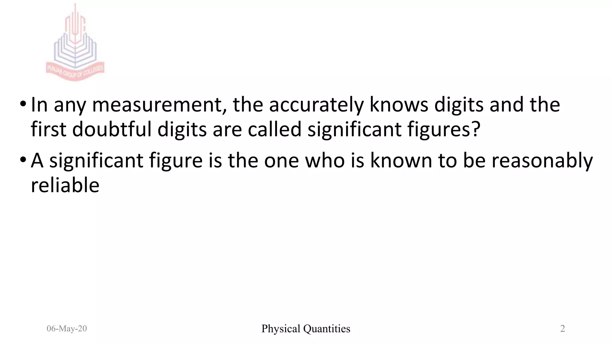 •In any measurement, the accurately knows digits and the
first doubtful digits are called significant figures?
•A significant figure is the one who is known to be reasonably
reliable
06-May-20 Physical Quantities 2