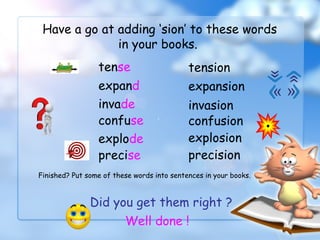 Have a go at adding ‘sion’ to these words
in your books.
tense tension
expand expansion
invade invasion
confuse confusion
Did you get them right ?
Well done !
explode explosion
precise precision
Finished? Put some of these words into sentences in your books.
 