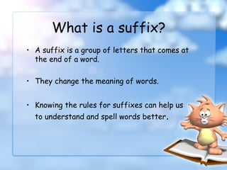 • A suffix is a group of letters that comes at
the end of a word.
• They change the meaning of words.
• Knowing the rules for suffixes can help us
to understand and spell words better.
What is a suffix?
 