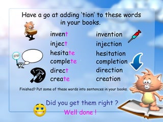 Have a go at adding ‘tion’ to these words
in your books.
invent invention
inject injection
hesitate hesitation
complete completion
Did you get them right ?
Well done !
direct direction
create creation
Finished? Put some of these words into sentences in your books.
 