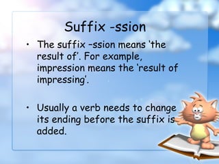 • The suffix –ssion means ‘the
result of’. For example,
impression means the ‘result of
impressing’.
• Usually a verb needs to change
its ending before the suffix is
added.
Suffix -ssion
 