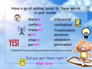 Have a go at adding ‘ssion’ to these words
in your books.
discuss discussion
confess confession
transmit transmission
emit emission
Did you get them right ?
Well done !
obsess obsession
permit permission
Finished? Put some of these words into sentences in your books.
 