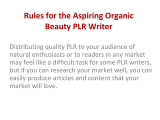 Rules for the Aspiring Organic Beauty PLR Writer Distributing quality PLR to your audience of natural enthusiasts or to readers in any market may feel like a difficult task for some PLR writers, but if you can research your market well, you can easily produce articles and content that your market will love.  