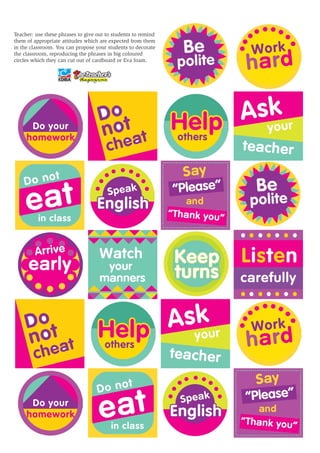 Teacher: use these phrases to give out to students to remind 
them of appropriate attitudes which are expected from them 
in the classroom. You can propose your students to decorate 
the classroom, reproducing the phrases in big coloured 
circles which they can cut out of cardboard or Eva foam. 
