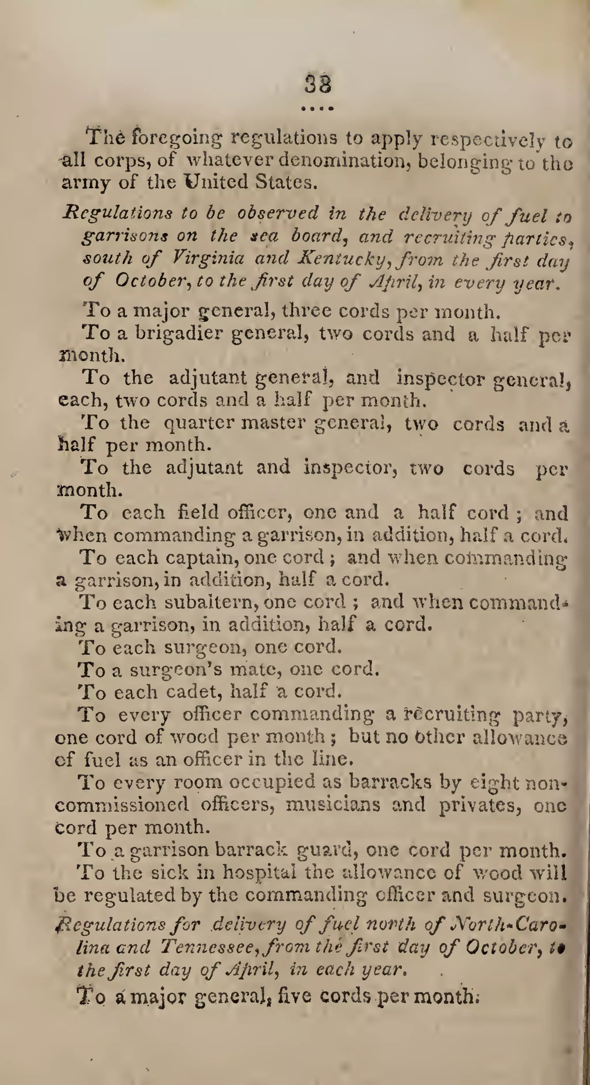 38
• • • •
The foregoing regulations to apply respectively to
all corps, of whatever denomination, belonging to tho
army of the United States.
Regulations to be observed in the delivery offuel to
garrisons on the sea board, and recruiting parties,
south of Virginia and Kentucky, from the first day
of October, to the first day of April, in every year.
To a major general, three cords per month.
To a brigadier general, two cords and a half per
month.
To the adjutant general, and inspector general,
each, two cords and a half per month.
To the quarter master general, two cords and a
half per month.
To the adjutant and inspector, two cords per
month.
To each held officer, one and a half cord ; and
Ivhen commanding a garrison, in addition, half a cord*
To each captain, one cord ; and when command ing
a garrison, in addition, half a cord.
To each subaltern, one cord ; and when command*
ing a garrison, in addition, half a cord.
To each surgeon, one cord.
To a surgeon’s mate, one cord.
To each cadet, half a cord.
To every officer commanding a recruiting party,
one cord of wood per month $ but no Other allowance
cf fuel as an officer in the line,
To every room occupied as barracks by eight non*
commissioned officers, musicians and privates, one
Cord per month.
To a garrison barrack guard, one cord per month.
To the sick in hospital the allowance of wood will
be regulated by the commanding officer and surgeon.
Regulations for delivery offuel north of ^Vort/^Caro¬
lina end Tennessee,from thefirst day of October, t$
thefirst day of April, in each year.
To a major general, five cords per month.
 