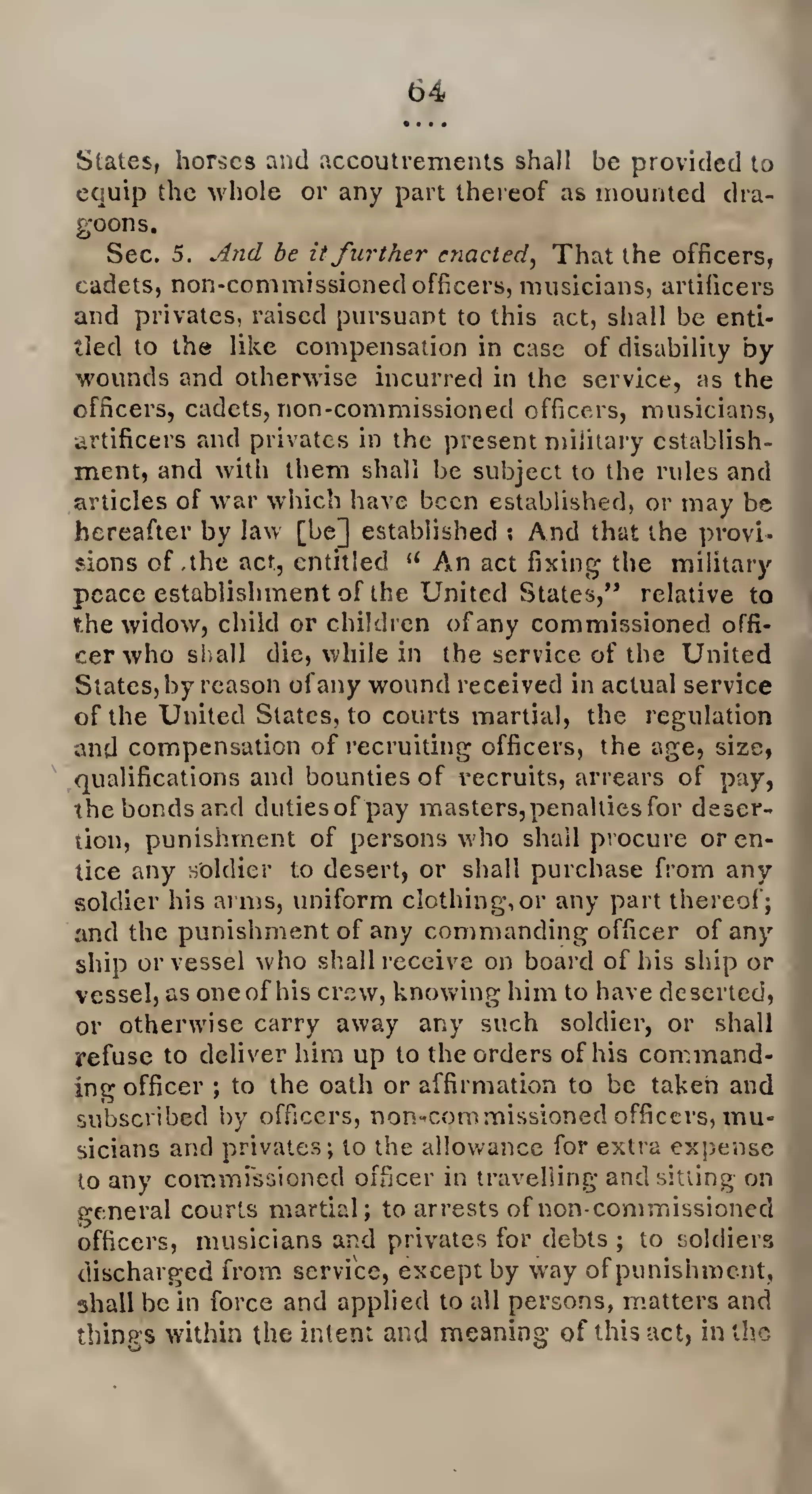 States, horses and accoutrements shall be provided to
equip the whole or any part thereof as mounted dra¬
goons.
Sec. 5. And be itfurther enacted, That the officers,
cadets, non-commissioned officers, musicians, artificers
and privates, raised pursuant to this act, shall be enti¬
tled to the like compensation in case of disability by
wounds and otherwise incurred in the service, as the
officers, cadets, non-commissioned officers, musicians,
artificers and privates in the present military establish¬
ment, and with them shall be subject to the rules and
articles of war which have been established, or may be
hereafter by law [be] established ; And that the provi¬
sions of,the act, entitled u An act fixing the military
peace establishment of the United States,” relative to
the widow, child or children ofany commissioned offi¬
cer who shall die, while in the service of the United
Slates, by reason ofany wound received in actual service
of the United States, to courts martial, the regulation
and compensation of recruiting officers, the age, size,
qualifications and bounties of recruits, arrears of pay,
the bonds and duties of pay masters, penalties for deser¬
tion, punishment of persons who shall procure or en¬
tice any soldier to desert, or shall purchase from any
soldier his arms, uniform clothing,or any part thereof;
and the punishment of any commanding officer of any
ship or vessel who shall receive on board of his ship or
vessel, as one of his crew, knowing him to have deserted,
or otherwise carry away any such soldier, or shall
refuse to deliver him up to the orders of his command¬
ing officer ; to the oath or affirmation to be taken and
subscribed by officers, non-commissioned officers, mu¬
sicians and privates; to the allowance for extra expense
to any commissioned officer in travelling and sitting on
general courts martial; to arrests of non-commissioned
officers, musicians and privates for debts ; to soldiers
discharged from service, except by way of punishment,
shall be in force and applied to all persons, matters and
things within the intent and meaning of this act, in the
 
