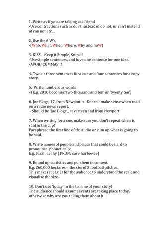 1. Write as if you are talking to a friend
-Use contractions such as don’t insteadof do not, or can’t instead
of can not etc…
2. Use the 6 W’s
-(Who, What, When, Where, Why and hoW)
3. KISS – Keep it Simple, Stupid!
-Use simple sentences,and have one sentence for one idea.
-AVOID COMMAS!!!
4. Two or three sentences for a cue and four sentences for a copy
story.
5. Write numbers as words
- (E.g. 2010 becomes ‘two thousandand ten’ or ‘twenty ten’)
6. Joe Blogs, 17, from Newport. <- Doesn’t make sense when read
on a radio news report.
- Should be ‘Joe Blogs _ seventeenand from Newport’
7. When writing for a cue, make sure you don’t repeat when is
saidin the clip!
Paraphrase the first line of the audio or sum up what is going to
be said.
8. Write names of people and places that could be hard to
pronounce, phonetically.
E.g. Sarah Leahy [ PRON: sare-harlee-ee]
9. Round up statistics andput them in context.
E.g. 260,000 hectares = the size of 3 football pitches.
This makes it easierfor the audience to understand the scale and
visualise the size.
10. Don’t use ‘today’ in the top line of your story!
The audience should assume events are taking place today,
otherwise why are you telling them about it.
 