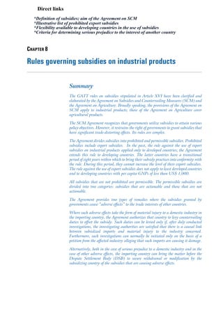 Direct links
  *Definition of subsidies; aim of the Agreement on SCM
  *Illustrative list of prohibited export subsidies
  *Flexibility available to developing countries in the use of subsidies
  *Criteria for determining serious prejudice to the interest of another country


CHAPTER 8

Rules governing subsidies on industrial products

                     Summary
                     The GATT rules on subsidies stipulated in Article XVI have been clarified and
                     elaborated by the Agreement on Subsidies and Countervailing Measures (SCM) and
                     the Agreement on Agriculture. Broadly speaking, the provisions of the Agreement on
                     SCM apply to industrial products; those of the Agreement on Agriculture cover
                     agricultural products.

                     The SCM Agreement recognizes that governments utilize subsidies to attain various
                     policy objectives. However, it restrains the right of governments to grant subsidies that
                     have significant trade-distorting effects. Its rules are complex.

                     The Agreement divides subsidies into prohibited and permissible subsidies. Prohibited
                     subsidies include export subsidies. In the past, the rule against the use of export
                     subsidies on industrial products applied only to developed countries; the Agreement
                     extends this rule to developing countries. The latter countries have a transitional
                     period of eight years within which to bring their subsidy practices into conformity with
                     the rule. During this period, they cannot increase the level of their export subsidies.
                     The rule against the use of export subsidies does not apply to least developed countries
                     and to developing countries with per capita GNPs of less than US$ 1,000.

                     All subsidies that are not prohibited are permissible. The permissible subsidies are
                     divided into two categories: subsidies that are actionable and those that are not
                     actionable.

                     The Agreement provides two types of remedies where the subsidies granted by
                     governments cause “adverse effects” to the trade interests of other countries.

                     Where such adverse effects take the form of material injury to a domestic industry in
                     the importing country, the Agreement authorizes that country to levy countervailing
                     duties to offset the subsidy. Such duties can be levied only if, after duly conducted
                     investigations, the investigating authorities are satisfied that there is a causal link
                     between subsidized imports and material injury to the industry concerned.
                     Furthermore, such investigations can normally be initiated only on the basis of a
                     petition from the affected industry alleging that such imports are causing it damage.

                     Alternatively, both in the case of serious prejudice to a domestic industry and in the
                     case of other adverse effects, the importing country can bring the matter before the
                     Dispute Settlement Body (DSB) to secure withdrawal or modification by the
                     subsidizing country of the subsidies that are causing adverse effects.
 