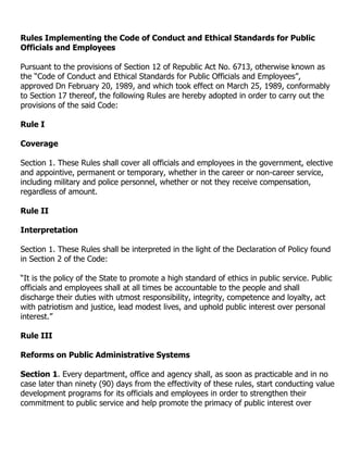 Rules Implementing the Code of Conduct and Ethical Standards for Public
Officials and Employees

Pursuant to the provisions of Section 12 of Republic Act No. 6713, otherwise known as
the “Code of Conduct and Ethical Standards for Public Officials and Employees”,
approved Dn February 20, 1989, and which took effect on March 25, 1989, conformably
to Section 17 thereof, the following Rules are hereby adopted in order to carry out the
provisions of the said Code:

Rule I

Coverage

Section 1. These Rules shall cover all officials and employees in the government, elective
and appointive, permanent or temporary, whether in the career or non-career service,
including military and police personnel, whether or not they receive compensation,
regardless of amount.

Rule II

Interpretation

Section 1. These Rules shall be interpreted in the light of the Declaration of Policy found
in Section 2 of the Code:

“It is the policy of the State to promote a high standard of ethics in public service. Public
officials and employees shall at all times be accountable to the people and shall
discharge their duties with utmost responsibility, integrity, competence and loyalty, act
with patriotism and justice, lead modest lives, and uphold public interest over personal
interest.”

Rule III

Reforms on Public Administrative Systems

Section 1. Every department, office and agency shall, as soon as practicable and in no
case later than ninety (90) days from the effectivity of these rules, start conducting value
development programs for its officials and employees in order to strengthen their
commitment to public service and help promote the primacy of public interest over
 
