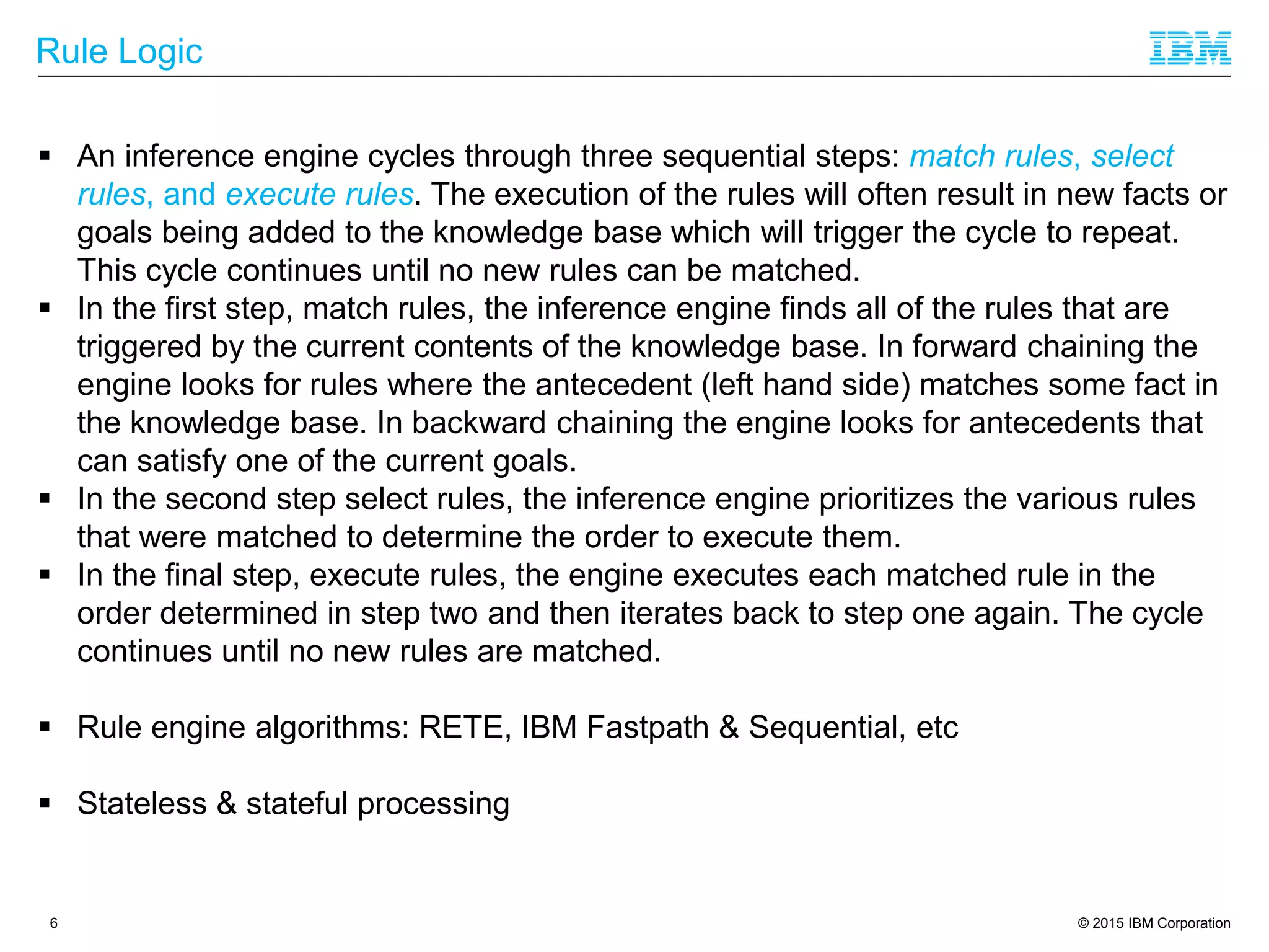 © 2015 IBM Corporation
Rule Logic
6
 An inference engine cycles through three sequential steps: match rules, select
rules, and execute rules. The execution of the rules will often result in new facts or
goals being added to the knowledge base which will trigger the cycle to repeat.
This cycle continues until no new rules can be matched.
 In the first step, match rules, the inference engine finds all of the rules that are
triggered by the current contents of the knowledge base. In forward chaining the
engine looks for rules where the antecedent (left hand side) matches some fact in
the knowledge base. In backward chaining the engine looks for antecedents that
can satisfy one of the current goals.
 In the second step select rules, the inference engine prioritizes the various rules
that were matched to determine the order to execute them.
 In the final step, execute rules, the engine executes each matched rule in the
order determined in step two and then iterates back to step one again. The cycle
continues until no new rules are matched.
 Rule engine algorithms: RETE, IBM Fastpath & Sequential, etc
 Stateless & stateful processing
 