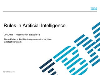 © 2015 IBM Corporation
Rules in Artificial Intelligence
Dec 2015 – Presentation at Ecole 42
Pierre Feillet – IBM Decision automation architect
feillet@fr.ibm.com
 