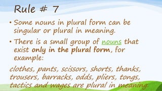 Rule # 7
• Some nouns in plural form can be
singular or plural in meaning.
• There is a small group of nouns that
exist only in the plural form, for
example:
clothes, pants, scissors, shorts, thanks,
trousers, barracks, odds, pliers, tongs,
tactics and wages are plural in meaning.
 