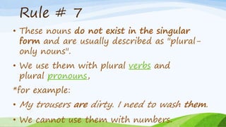Rule # 7
• These nouns do not exist in the singular
form and are usually described as "plural-
only nouns".
• We use them with plural verbs and
plural pronouns,
*for example:
• My trousers are dirty. I need to wash them.
• We cannot use them with numbers.
 