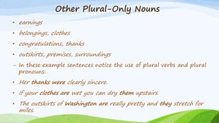 Other Plural-Only Nouns
• earnings
• belongings, clothes
• congratulations, thanks
• outskirts, premises, surroundings
- In these example sentences notice the use of plural verbs and plural
pronouns:
• Her thanks were clearly sincere.
• If your clothes are wet you can dry them upstairs.
• The outskirts of Washington are really pretty and they stretch for
miles.
 