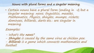 Nouns with plural forms and a singular meaning.
• Certain nouns have a plural form (ending in -s) but a
singular meaning: news; linguistics, measles,
Mathematics, Physics, shingles, mumps, rickets;
dominoes, billiards, darts etc.: are singular in
meaning.
Examples:
- What's the news?
- Shingles is caused by the same virus as chicken pox.
- Billiards is a game which connects mathematics and
football.
 
