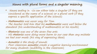 Nouns with plural forms and a singular meaning.
• Nouns ending in -ics can either take a singular (if they are
considered as the name of a science) or a plural verb (if they
express a specific application of the science):
- Mathematics was never easy for Tom.
- The teacher told him that his mathematics were well below the
standard. (his understanding of mathematics or his results)
- Rhetorics was one of the seven free arts.
- His rhetorics were doing more harm to our case than any mistake
we had ever made. (his way of expressing ideas)
- Acoustics is the study of sounds.
- Poor classroom acoustics create a negative learning environment
for many students. (audibility in the classroom)
 