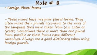 Rule # 8
• Foreign Plural forms
- These nouns have irregular plural forms. They
often make their plurals according to the rules of
the language they were taken from (e.g. Latin or
Greek). Sometimes there is more than one plural
form possible or these forms have different
meanings. Always use a good dictionary when using
foreign plurals.
 