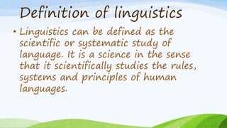 Definition of linguistics
• Linguistics can be defined as the
scientific or systematic study of
language. It is a science in the sense
that it scientifically studies the rules,
systems and principles of human
languages.
 