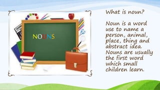 What is noun?
Noun is a word
use to name a
person, animal,
place, thing and
abstract idea.
Nouns are usually
the first word
which small
children learn.
 