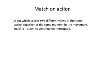 Match on action
A cut which splices two different views of the same
action together at the same moment in the movement,
making it seem to continue uninterrupted.