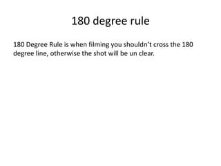 180 degree rule 
180 Degree Rule is when filming you shouldn’t cross the 180 
degree line, otherwise the shot will be un clear. 
