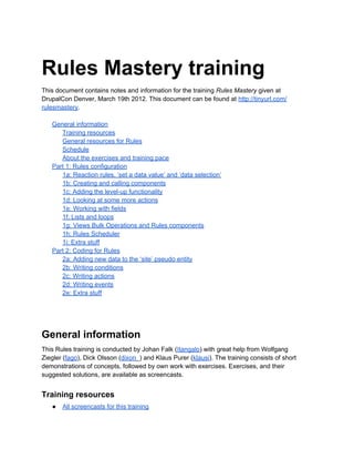 Rules Mastery training
This document contains notes and information for the training Rules Mastery given at
DrupalCon Denver, March 19th 2012. This document can be found at http://tinyurl.com/
rulesmastery.
General information
Training resources
General resources for Rules
Schedule
About the exercises and training pace
Part 1: Rules configuration
1a: Reaction rules, ‘set a data value’ and ‘data selection’
1b: Creating and calling components
1c: Adding the level-up functionality
1d: Looking at some more actions
1e: Working with fields
1f: Lists and loops
1g: Views Bulk Operations and Rules components
1h: Rules Scheduler
1i: Extra stuff
Part 2: Coding for Rules
2a: Adding new data to the ‘site’ pseudo entity
2b: Writing conditions
2c: Writing actions
2d: Writing events
2e: Extra stuff
General information
This Rules training is conducted by Johan Falk (Itangalo) with great help from Wolfgang
Ziegler (fago), Dick Olsson (dixon_) and Klaus Purer (klausi). The training consists of short
demonstrations of concepts, followed by own work with exercises. Exercises, and their
suggested solutions, are available as screencasts.
Training resources
● All screencasts for this training
 