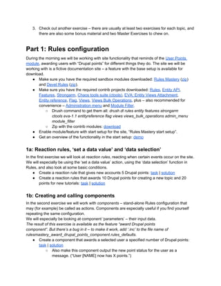 3. Check out another exercise – there are usually at least two exercises for each topic, and
there are also some bonus material and two Master Exercises to chew on.
Part 1: Rules configuration
During the morning we will be working with site functionality that reminds of the User Points
module, awarding users with “Drupal points” for different things they do. The site we will be
working with is a fictive documentation site – a feature with the base setup is available for
download.
● Make sure you have the required sandbox modules downloaded: Rules Mastery (zip)
and Devel Rules (zip).
● Make sure you have the required contrib projects downloaded: Rules, Entity API,
Features, Strongarm, Chaos tools suite (ctools), EVA: Entity Views Attachment,
Entity reference, Flag, Views, Views Bulk Operations, plus – also recommended for
convenience – Administration menu and Module Filter.
○ Drush command to get them all: drush dl rules entity features strongarm
ctools eva-1.1 entityreference flag views views_bulk_operations admin_menu
module_filter
○ Zip with the contrib modules: download
● Enable module/feature with start setup for the site, “Rules Mastery start setup”.
● Get an overview of the functionality in the start setup: demo
1a: Reaction rules, ‘set a data value’ and ‘data selection’
In the first exercise we will look at reaction rules, reacting when certain events occur on the site.
We will especially be using the ‘set a data value’ action, using the ‘data selection’ function in
Rules, and also look at some basic conditions.
● Create a reaction rule that gives new accounts 5 Drupal points: task | solution
● Create a reaction rules that awards 10 Drupal points for creating a new topic and 20
points for new tutorials: task | solution
1b: Creating and calling components
In the second exercise we will work with components – stand-alone Rules configuration that
may (for example) be called as actions. Components are especially useful if you find yourself
repeating the same configuration.
We will especially be looking at component ‘parameters’ – their input data.
The result of this exercise is available as the feature “award Drupal points
component”. But there’s a bug in it – to make it work, add ‘.inc’ to the file name of
rulesmastery_award_drupal_points_component.rules_defaults.
● Create a component that awards a selected user a specified number of Drupal points:
task | solution
○ Also make this component output the new point status for the user as a
message. (“User [NAME] now has X points.”)
 